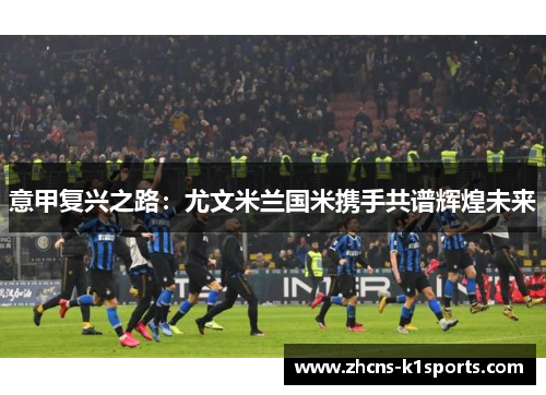 意甲复兴之路：尤文米兰国米携手共谱辉煌未来