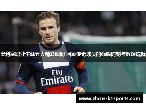 奥利塞职业生涯五大精彩瞬间 回顾传奇球员的巅峰时刻与辉煌成就