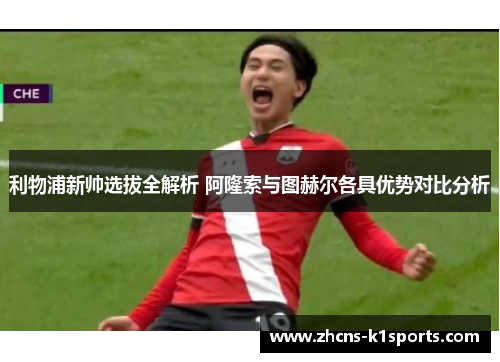 利物浦新帅选拔全解析 阿隆索与图赫尔各具优势对比分析