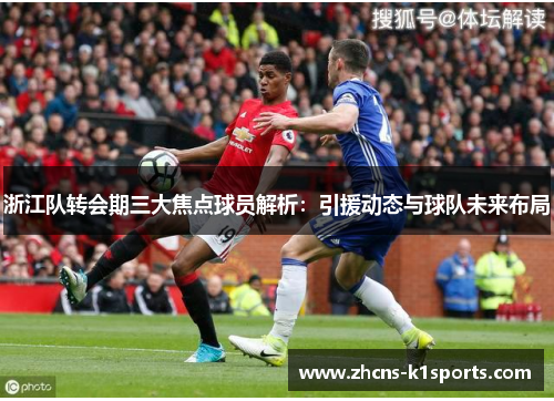 浙江队转会期三大焦点球员解析：引援动态与球队未来布局