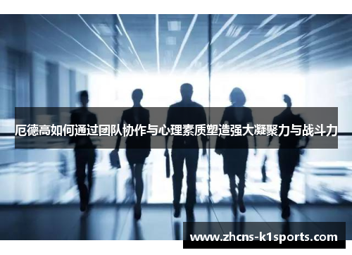 厄德高如何通过团队协作与心理素质塑造强大凝聚力与战斗力