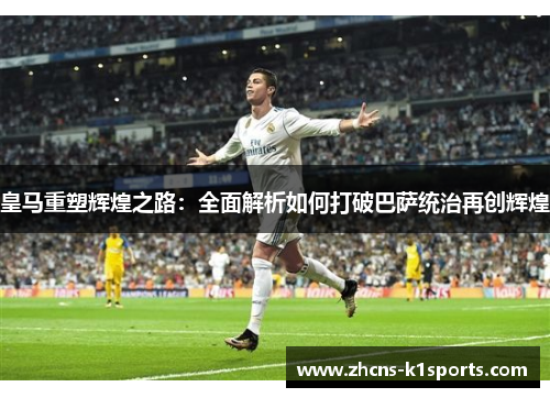 皇马重塑辉煌之路：全面解析如何打破巴萨统治再创辉煌